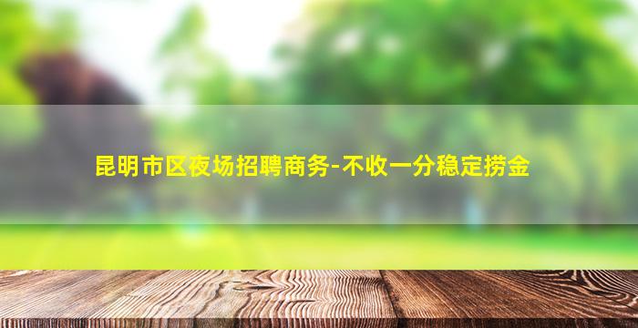 昆明市区夜场招聘商务-不收一分稳定捞金